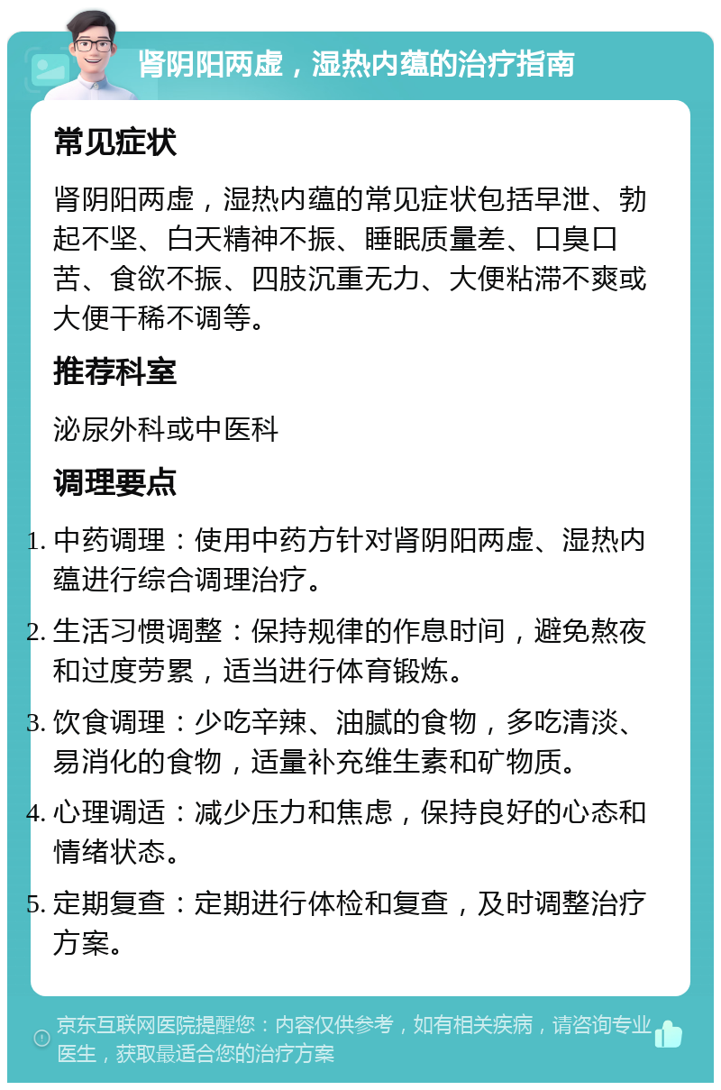 肾阴阳两虚，湿热内蕴的治疗指南 常见症状 肾阴阳两虚，湿热内蕴的常见症状包括早泄、勃起不坚、白天精神不振、睡眠质量差、口臭口苦、食欲不振、四肢沉重无力、大便粘滞不爽或大便干稀不调等。 推荐科室 泌尿外科或中医科 调理要点 中药调理：使用中药方针对肾阴阳两虚、湿热内蕴进行综合调理治疗。 生活习惯调整：保持规律的作息时间，避免熬夜和过度劳累，适当进行体育锻炼。 饮食调理：少吃辛辣、油腻的食物，多吃清淡、易消化的食物，适量补充维生素和矿物质。 心理调适：减少压力和焦虑，保持良好的心态和情绪状态。 定期复查：定期进行体检和复查，及时调整治疗方案。