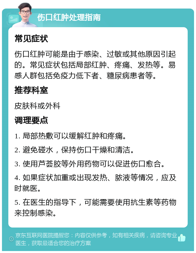 伤口红肿处理指南 常见症状 伤口红肿可能是由于感染、过敏或其他原因引起的。常见症状包括局部红肿、疼痛、发热等。易感人群包括免疫力低下者、糖尿病患者等。 推荐科室 皮肤科或外科 调理要点 1. 局部热敷可以缓解红肿和疼痛。 2. 避免碰水，保持伤口干燥和清洁。 3. 使用芦荟胶等外用药物可以促进伤口愈合。 4. 如果症状加重或出现发热、脓液等情况，应及时就医。 5. 在医生的指导下，可能需要使用抗生素等药物来控制感染。