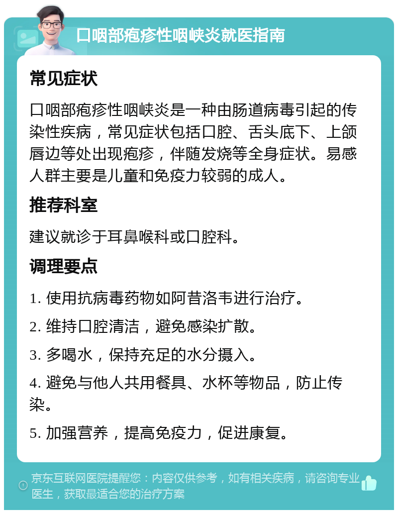 口咽部疱疹性咽峡炎就医指南 常见症状 口咽部疱疹性咽峡炎是一种由肠道病毒引起的传染性疾病，常见症状包括口腔、舌头底下、上颌唇边等处出现疱疹，伴随发烧等全身症状。易感人群主要是儿童和免疫力较弱的成人。 推荐科室 建议就诊于耳鼻喉科或口腔科。 调理要点 1. 使用抗病毒药物如阿昔洛韦进行治疗。 2. 维持口腔清洁，避免感染扩散。 3. 多喝水，保持充足的水分摄入。 4. 避免与他人共用餐具、水杯等物品，防止传染。 5. 加强营养，提高免疫力，促进康复。