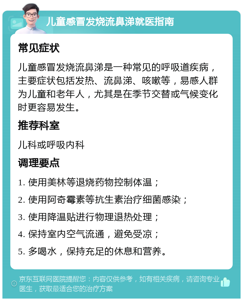 儿童感冒发烧流鼻涕就医指南 常见症状 儿童感冒发烧流鼻涕是一种常见的呼吸道疾病，主要症状包括发热、流鼻涕、咳嗽等，易感人群为儿童和老年人，尤其是在季节交替或气候变化时更容易发生。 推荐科室 儿科或呼吸内科 调理要点 1. 使用美林等退烧药物控制体温； 2. 使用阿奇霉素等抗生素治疗细菌感染； 3. 使用降温贴进行物理退热处理； 4. 保持室内空气流通，避免受凉； 5. 多喝水，保持充足的休息和营养。