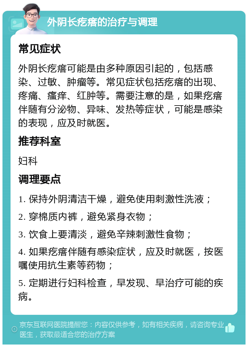 外阴长疙瘩的治疗与调理 常见症状 外阴长疙瘩可能是由多种原因引起的，包括感染、过敏、肿瘤等。常见症状包括疙瘩的出现、疼痛、瘙痒、红肿等。需要注意的是，如果疙瘩伴随有分泌物、异味、发热等症状，可能是感染的表现，应及时就医。 推荐科室 妇科 调理要点 1. 保持外阴清洁干燥，避免使用刺激性洗液； 2. 穿棉质内裤，避免紧身衣物； 3. 饮食上要清淡，避免辛辣刺激性食物； 4. 如果疙瘩伴随有感染症状，应及时就医，按医嘱使用抗生素等药物； 5. 定期进行妇科检查，早发现、早治疗可能的疾病。