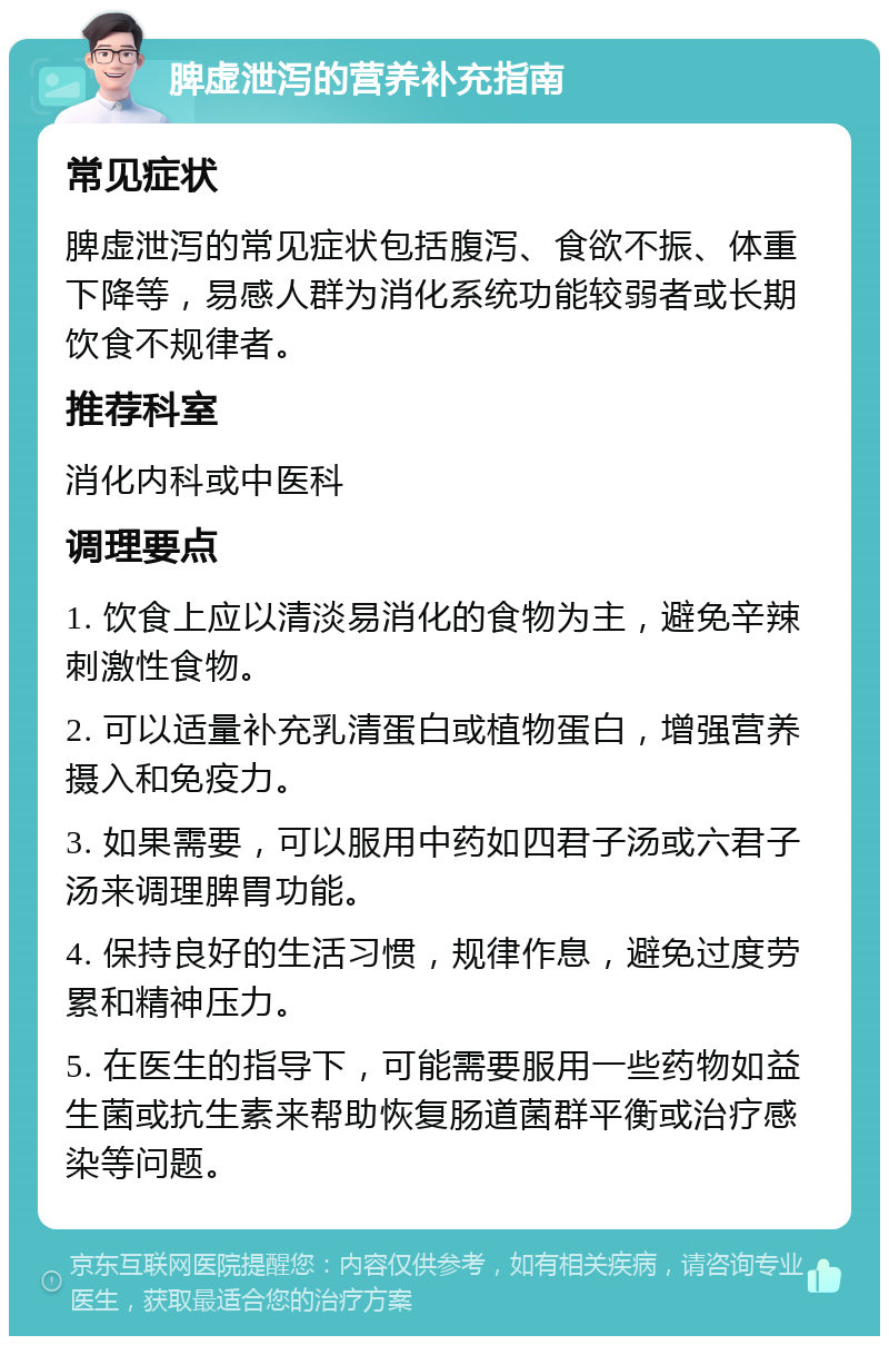 脾虚泄泻的营养补充指南 常见症状 脾虚泄泻的常见症状包括腹泻、食欲不振、体重下降等，易感人群为消化系统功能较弱者或长期饮食不规律者。 推荐科室 消化内科或中医科 调理要点 1. 饮食上应以清淡易消化的食物为主，避免辛辣刺激性食物。 2. 可以适量补充乳清蛋白或植物蛋白，增强营养摄入和免疫力。 3. 如果需要，可以服用中药如四君子汤或六君子汤来调理脾胃功能。 4. 保持良好的生活习惯，规律作息，避免过度劳累和精神压力。 5. 在医生的指导下，可能需要服用一些药物如益生菌或抗生素来帮助恢复肠道菌群平衡或治疗感染等问题。