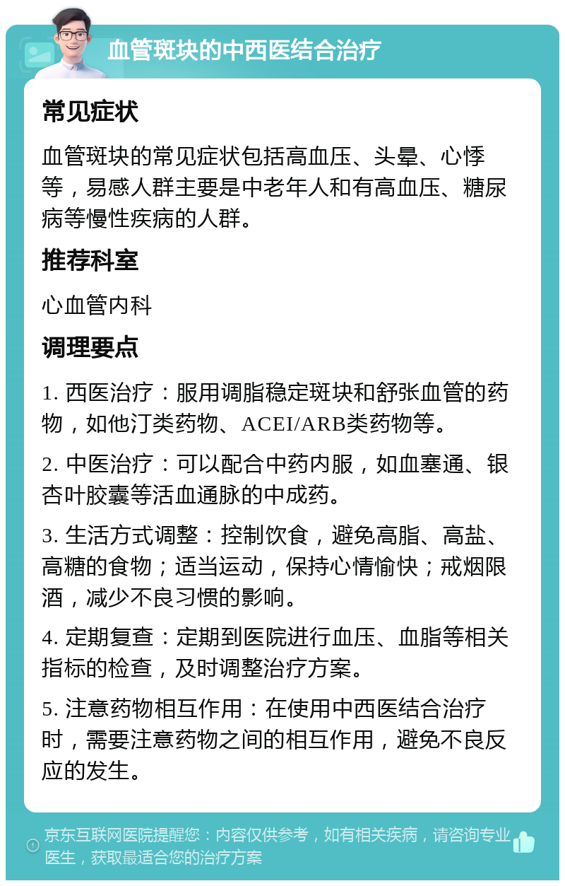 血管斑块的中西医结合治疗 常见症状 血管斑块的常见症状包括高血压、头晕、心悸等，易感人群主要是中老年人和有高血压、糖尿病等慢性疾病的人群。 推荐科室 心血管内科 调理要点 1. 西医治疗：服用调脂稳定斑块和舒张血管的药物，如他汀类药物、ACEI/ARB类药物等。 2. 中医治疗：可以配合中药内服，如血塞通、银杏叶胶囊等活血通脉的中成药。 3. 生活方式调整：控制饮食，避免高脂、高盐、高糖的食物；适当运动，保持心情愉快；戒烟限酒，减少不良习惯的影响。 4. 定期复查：定期到医院进行血压、血脂等相关指标的检查，及时调整治疗方案。 5. 注意药物相互作用：在使用中西医结合治疗时，需要注意药物之间的相互作用，避免不良反应的发生。