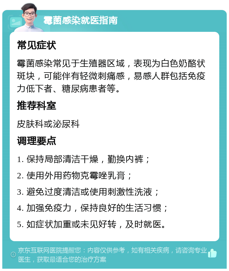 霉菌感染就医指南 常见症状 霉菌感染常见于生殖器区域，表现为白色奶酪状斑块，可能伴有轻微刺痛感，易感人群包括免疫力低下者、糖尿病患者等。 推荐科室 皮肤科或泌尿科 调理要点 1. 保持局部清洁干燥，勤换内裤； 2. 使用外用药物克霉唑乳膏； 3. 避免过度清洁或使用刺激性洗液； 4. 加强免疫力，保持良好的生活习惯； 5. 如症状加重或未见好转，及时就医。