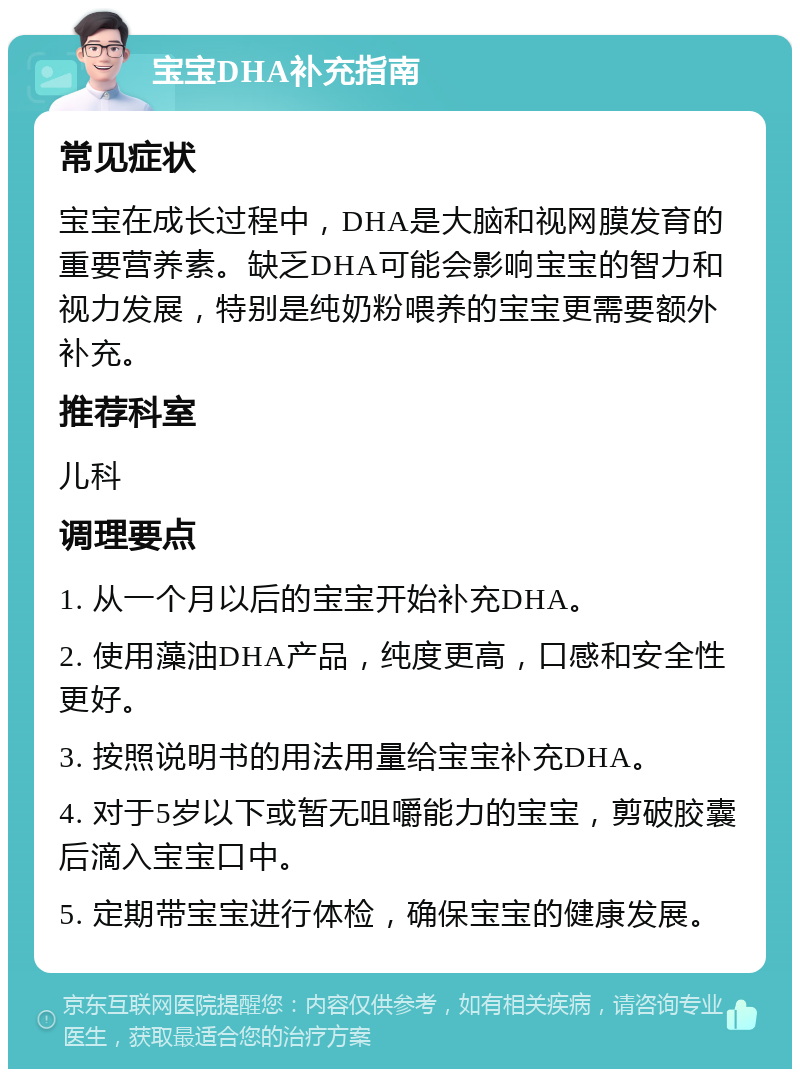 宝宝DHA补充指南 常见症状 宝宝在成长过程中，DHA是大脑和视网膜发育的重要营养素。缺乏DHA可能会影响宝宝的智力和视力发展，特别是纯奶粉喂养的宝宝更需要额外补充。 推荐科室 儿科 调理要点 1. 从一个月以后的宝宝开始补充DHA。 2. 使用藻油DHA产品，纯度更高，口感和安全性更好。 3. 按照说明书的用法用量给宝宝补充DHA。 4. 对于5岁以下或暂无咀嚼能力的宝宝，剪破胶囊后滴入宝宝口中。 5. 定期带宝宝进行体检，确保宝宝的健康发展。