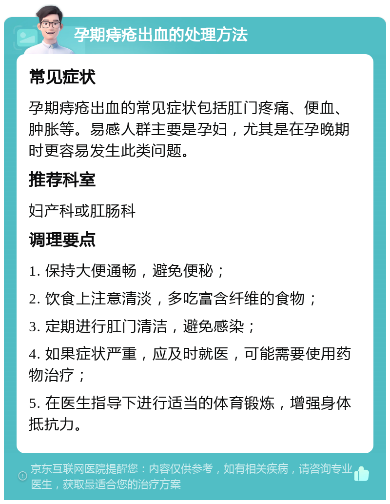 孕期痔疮出血的处理方法 常见症状 孕期痔疮出血的常见症状包括肛门疼痛、便血、肿胀等。易感人群主要是孕妇，尤其是在孕晚期时更容易发生此类问题。 推荐科室 妇产科或肛肠科 调理要点 1. 保持大便通畅，避免便秘； 2. 饮食上注意清淡，多吃富含纤维的食物； 3. 定期进行肛门清洁，避免感染； 4. 如果症状严重，应及时就医，可能需要使用药物治疗； 5. 在医生指导下进行适当的体育锻炼，增强身体抵抗力。