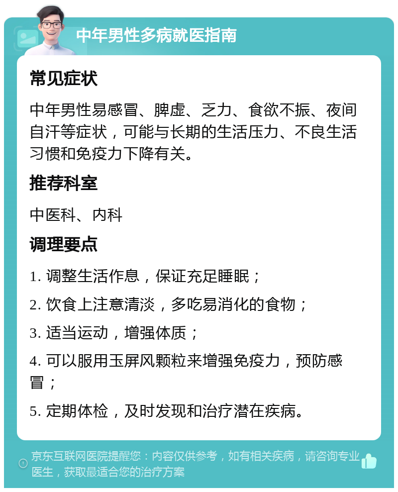 中年男性多病就医指南 常见症状 中年男性易感冒、脾虚、乏力、食欲不振、夜间自汗等症状，可能与长期的生活压力、不良生活习惯和免疫力下降有关。 推荐科室 中医科、内科 调理要点 1. 调整生活作息，保证充足睡眠； 2. 饮食上注意清淡，多吃易消化的食物； 3. 适当运动，增强体质； 4. 可以服用玉屏风颗粒来增强免疫力，预防感冒； 5. 定期体检，及时发现和治疗潜在疾病。