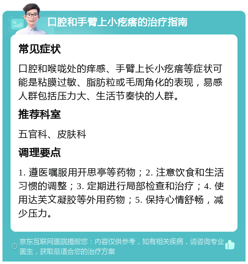 口腔和手臂上小疙瘩的治疗指南 常见症状 口腔和喉咙处的痒感、手臂上长小疙瘩等症状可能是粘膜过敏、脂肪粒或毛周角化的表现，易感人群包括压力大、生活节奏快的人群。 推荐科室 五官科、皮肤科 调理要点 1. 遵医嘱服用开思亭等药物；2. 注意饮食和生活习惯的调整；3. 定期进行局部检查和治疗；4. 使用达芙文凝胶等外用药物；5. 保持心情舒畅，减少压力。