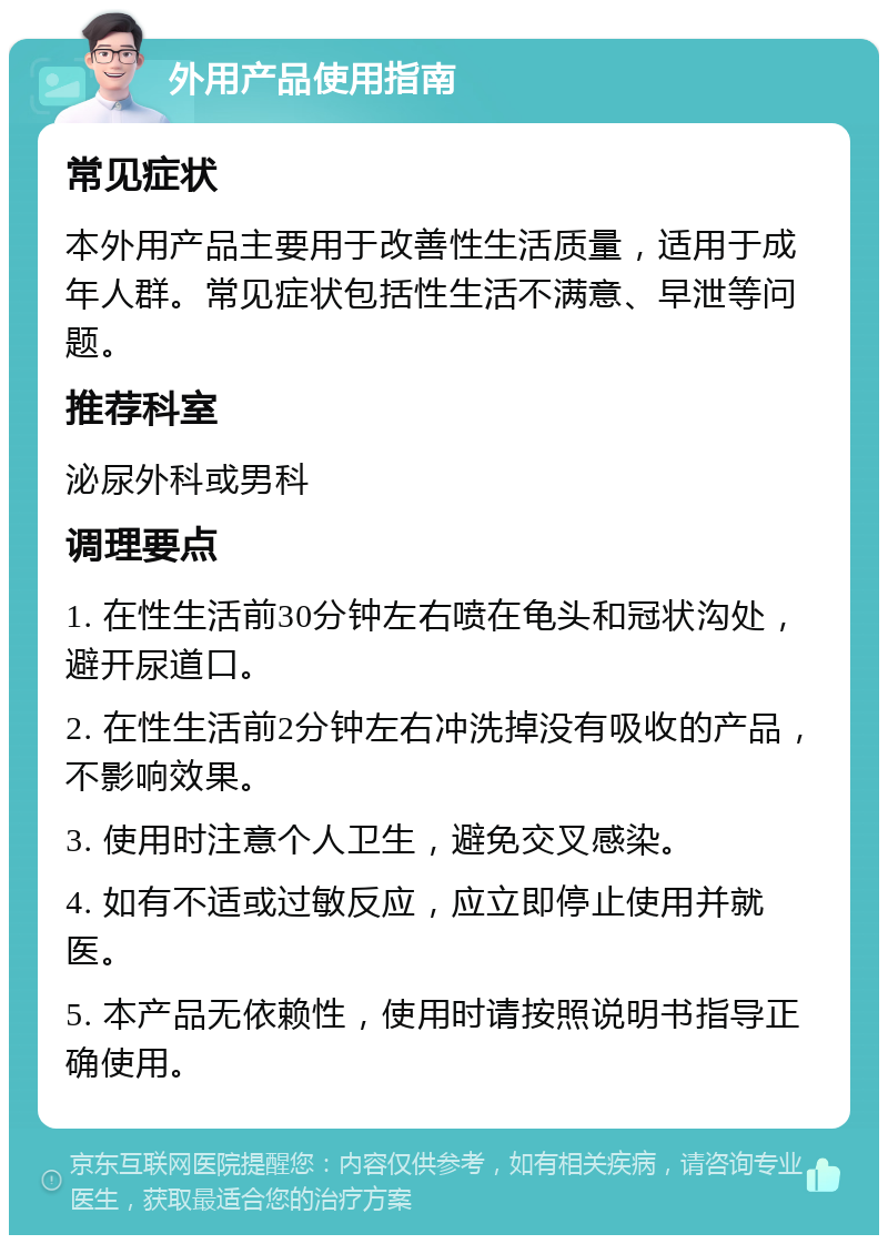 外用产品使用指南 常见症状 本外用产品主要用于改善性生活质量，适用于成年人群。常见症状包括性生活不满意、早泄等问题。 推荐科室 泌尿外科或男科 调理要点 1. 在性生活前30分钟左右喷在龟头和冠状沟处，避开尿道口。 2. 在性生活前2分钟左右冲洗掉没有吸收的产品，不影响效果。 3. 使用时注意个人卫生，避免交叉感染。 4. 如有不适或过敏反应，应立即停止使用并就医。 5. 本产品无依赖性，使用时请按照说明书指导正确使用。