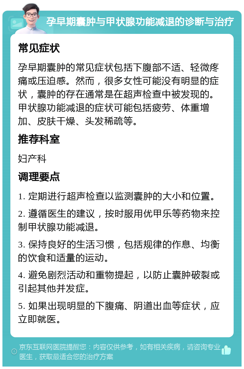 孕早期囊肿与甲状腺功能减退的诊断与治疗 常见症状 孕早期囊肿的常见症状包括下腹部不适、轻微疼痛或压迫感。然而，很多女性可能没有明显的症状，囊肿的存在通常是在超声检查中被发现的。甲状腺功能减退的症状可能包括疲劳、体重增加、皮肤干燥、头发稀疏等。 推荐科室 妇产科 调理要点 1. 定期进行超声检查以监测囊肿的大小和位置。 2. 遵循医生的建议，按时服用优甲乐等药物来控制甲状腺功能减退。 3. 保持良好的生活习惯，包括规律的作息、均衡的饮食和适量的运动。 4. 避免剧烈活动和重物提起，以防止囊肿破裂或引起其他并发症。 5. 如果出现明显的下腹痛、阴道出血等症状，应立即就医。