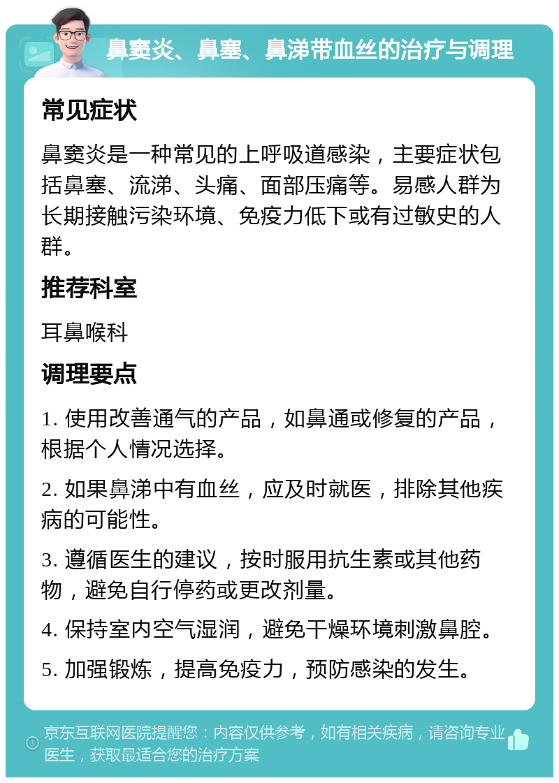 鼻窦炎、鼻塞、鼻涕带血丝的治疗与调理 常见症状 鼻窦炎是一种常见的上呼吸道感染，主要症状包括鼻塞、流涕、头痛、面部压痛等。易感人群为长期接触污染环境、免疫力低下或有过敏史的人群。 推荐科室 耳鼻喉科 调理要点 1. 使用改善通气的产品，如鼻通或修复的产品，根据个人情况选择。 2. 如果鼻涕中有血丝，应及时就医，排除其他疾病的可能性。 3. 遵循医生的建议，按时服用抗生素或其他药物，避免自行停药或更改剂量。 4. 保持室内空气湿润，避免干燥环境刺激鼻腔。 5. 加强锻炼，提高免疫力，预防感染的发生。