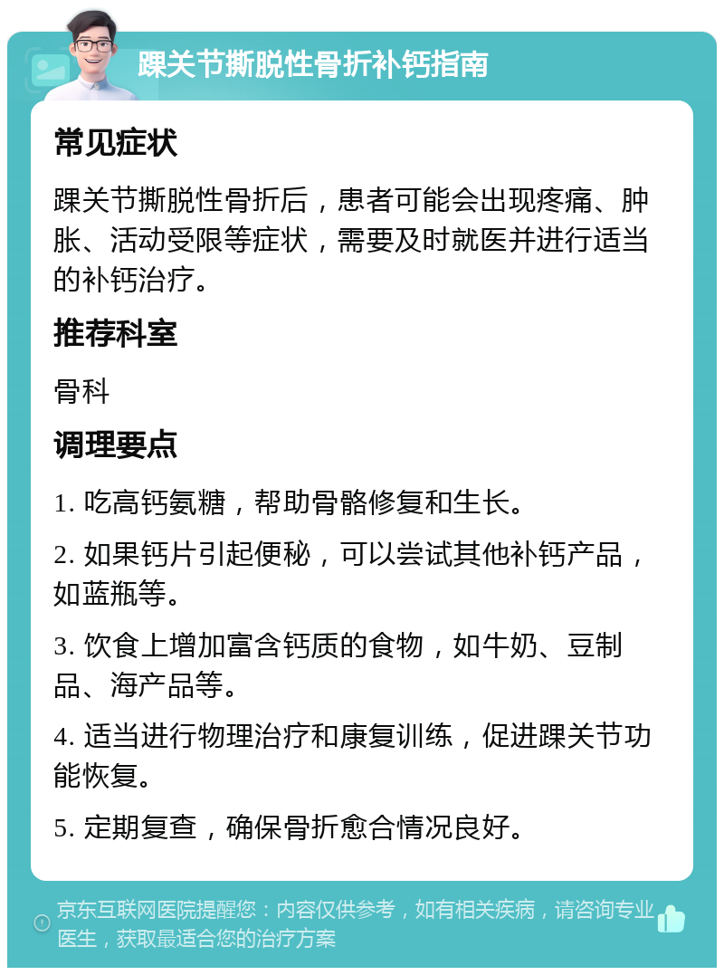 踝关节撕脱性骨折补钙指南 常见症状 踝关节撕脱性骨折后，患者可能会出现疼痛、肿胀、活动受限等症状，需要及时就医并进行适当的补钙治疗。 推荐科室 骨科 调理要点 1. 吃高钙氨糖，帮助骨骼修复和生长。 2. 如果钙片引起便秘，可以尝试其他补钙产品，如蓝瓶等。 3. 饮食上增加富含钙质的食物，如牛奶、豆制品、海产品等。 4. 适当进行物理治疗和康复训练，促进踝关节功能恢复。 5. 定期复查，确保骨折愈合情况良好。