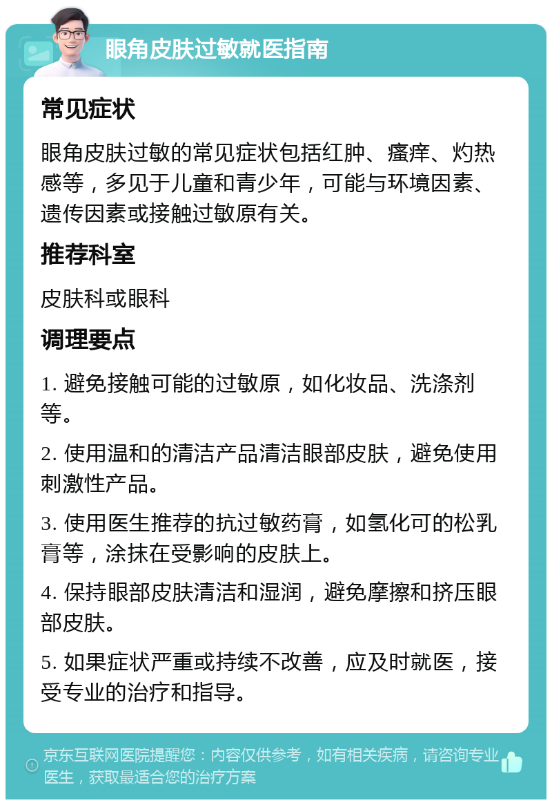 眼角皮肤过敏就医指南 常见症状 眼角皮肤过敏的常见症状包括红肿、瘙痒、灼热感等，多见于儿童和青少年，可能与环境因素、遗传因素或接触过敏原有关。 推荐科室 皮肤科或眼科 调理要点 1. 避免接触可能的过敏原，如化妆品、洗涤剂等。 2. 使用温和的清洁产品清洁眼部皮肤，避免使用刺激性产品。 3. 使用医生推荐的抗过敏药膏，如氢化可的松乳膏等，涂抹在受影响的皮肤上。 4. 保持眼部皮肤清洁和湿润，避免摩擦和挤压眼部皮肤。 5. 如果症状严重或持续不改善，应及时就医，接受专业的治疗和指导。