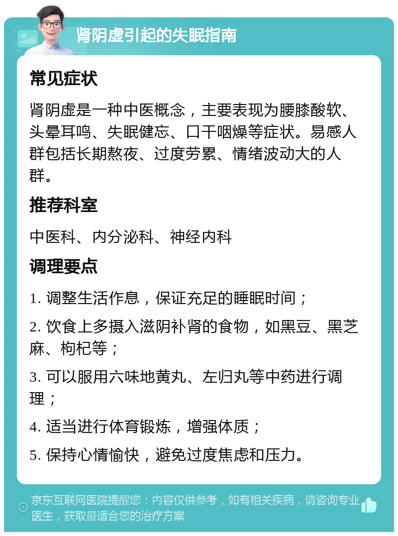 肾阴虚引起的失眠指南 常见症状 肾阴虚是一种中医概念，主要表现为腰膝酸软、头晕耳鸣、失眠健忘、口干咽燥等症状。易感人群包括长期熬夜、过度劳累、情绪波动大的人群。 推荐科室 中医科、内分泌科、神经内科 调理要点 1. 调整生活作息，保证充足的睡眠时间； 2. 饮食上多摄入滋阴补肾的食物，如黑豆、黑芝麻、枸杞等； 3. 可以服用六味地黄丸、左归丸等中药进行调理； 4. 适当进行体育锻炼，增强体质； 5. 保持心情愉快，避免过度焦虑和压力。