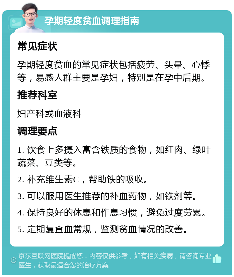 孕期轻度贫血调理指南 常见症状 孕期轻度贫血的常见症状包括疲劳、头晕、心悸等，易感人群主要是孕妇，特别是在孕中后期。 推荐科室 妇产科或血液科 调理要点 1. 饮食上多摄入富含铁质的食物，如红肉、绿叶蔬菜、豆类等。 2. 补充维生素C，帮助铁的吸收。 3. 可以服用医生推荐的补血药物，如铁剂等。 4. 保持良好的休息和作息习惯，避免过度劳累。 5. 定期复查血常规，监测贫血情况的改善。