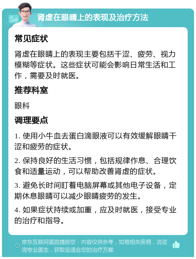 肾虚在眼睛上的表现及治疗方法 常见症状 肾虚在眼睛上的表现主要包括干涩、疲劳、视力模糊等症状。这些症状可能会影响日常生活和工作，需要及时就医。 推荐科室 眼科 调理要点 1. 使用小牛血去蛋白滴眼液可以有效缓解眼睛干涩和疲劳的症状。 2. 保持良好的生活习惯，包括规律作息、合理饮食和适量运动，可以帮助改善肾虚的症状。 3. 避免长时间盯着电脑屏幕或其他电子设备，定期休息眼睛可以减少眼睛疲劳的发生。 4. 如果症状持续或加重，应及时就医，接受专业的治疗和指导。