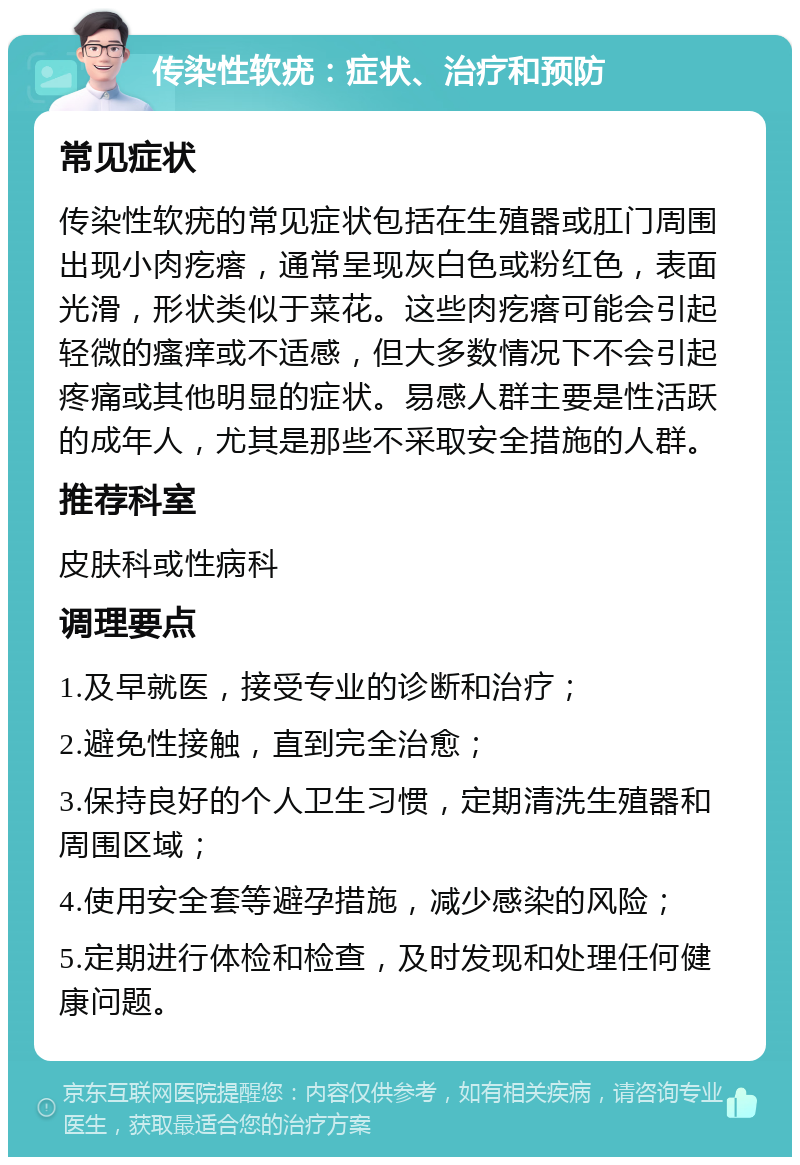 传染性软疣：症状、治疗和预防 常见症状 传染性软疣的常见症状包括在生殖器或肛门周围出现小肉疙瘩，通常呈现灰白色或粉红色，表面光滑，形状类似于菜花。这些肉疙瘩可能会引起轻微的瘙痒或不适感，但大多数情况下不会引起疼痛或其他明显的症状。易感人群主要是性活跃的成年人，尤其是那些不采取安全措施的人群。 推荐科室 皮肤科或性病科 调理要点 1.及早就医，接受专业的诊断和治疗； 2.避免性接触，直到完全治愈； 3.保持良好的个人卫生习惯，定期清洗生殖器和周围区域； 4.使用安全套等避孕措施，减少感染的风险； 5.定期进行体检和检查，及时发现和处理任何健康问题。