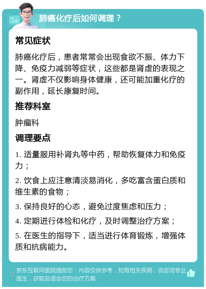 肺癌化疗后如何调理？ 常见症状 肺癌化疗后，患者常常会出现食欲不振、体力下降、免疫力减弱等症状，这些都是肾虚的表现之一。肾虚不仅影响身体健康，还可能加重化疗的副作用，延长康复时间。 推荐科室 肿瘤科 调理要点 1. 适量服用补肾丸等中药，帮助恢复体力和免疫力； 2. 饮食上应注意清淡易消化，多吃富含蛋白质和维生素的食物； 3. 保持良好的心态，避免过度焦虑和压力； 4. 定期进行体检和化疗，及时调整治疗方案； 5. 在医生的指导下，适当进行体育锻炼，增强体质和抗病能力。