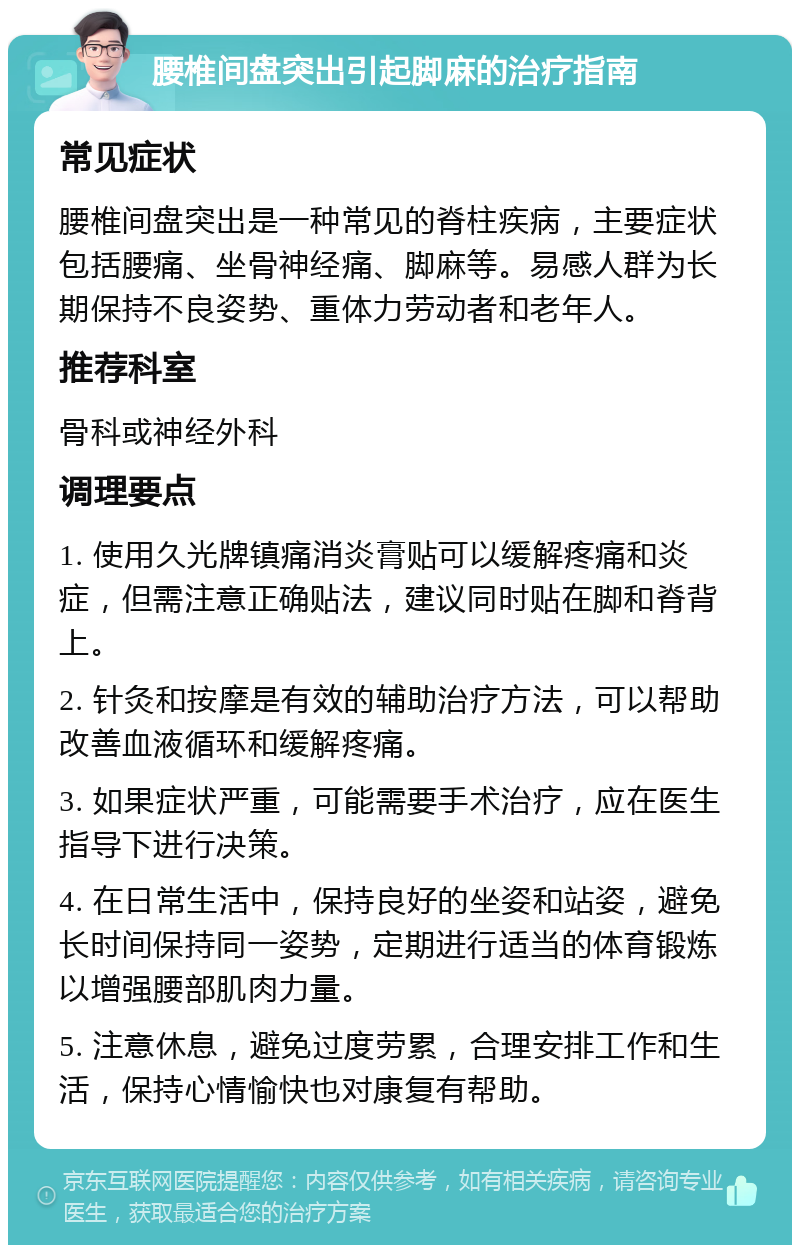 腰椎间盘突出引起脚麻的治疗指南 常见症状 腰椎间盘突出是一种常见的脊柱疾病，主要症状包括腰痛、坐骨神经痛、脚麻等。易感人群为长期保持不良姿势、重体力劳动者和老年人。 推荐科室 骨科或神经外科 调理要点 1. 使用久光牌镇痛消炎膏贴可以缓解疼痛和炎症，但需注意正确贴法，建议同时贴在脚和脊背上。 2. 针灸和按摩是有效的辅助治疗方法，可以帮助改善血液循环和缓解疼痛。 3. 如果症状严重，可能需要手术治疗，应在医生指导下进行决策。 4. 在日常生活中，保持良好的坐姿和站姿，避免长时间保持同一姿势，定期进行适当的体育锻炼以增强腰部肌肉力量。 5. 注意休息，避免过度劳累，合理安排工作和生活，保持心情愉快也对康复有帮助。