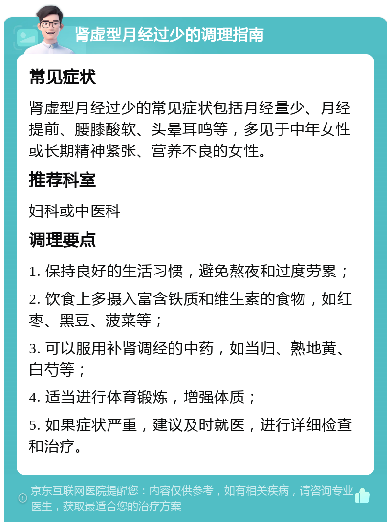 肾虚型月经过少的调理指南 常见症状 肾虚型月经过少的常见症状包括月经量少、月经提前、腰膝酸软、头晕耳鸣等，多见于中年女性或长期精神紧张、营养不良的女性。 推荐科室 妇科或中医科 调理要点 1. 保持良好的生活习惯，避免熬夜和过度劳累； 2. 饮食上多摄入富含铁质和维生素的食物，如红枣、黑豆、菠菜等； 3. 可以服用补肾调经的中药，如当归、熟地黄、白芍等； 4. 适当进行体育锻炼，增强体质； 5. 如果症状严重，建议及时就医，进行详细检查和治疗。