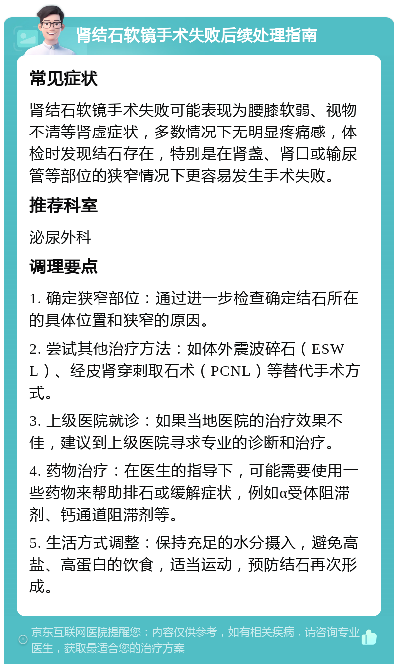 肾结石软镜手术失败后续处理指南 常见症状 肾结石软镜手术失败可能表现为腰膝软弱、视物不清等肾虚症状，多数情况下无明显疼痛感，体检时发现结石存在，特别是在肾盏、肾口或输尿管等部位的狭窄情况下更容易发生手术失败。 推荐科室 泌尿外科 调理要点 1. 确定狭窄部位：通过进一步检查确定结石所在的具体位置和狭窄的原因。 2. 尝试其他治疗方法：如体外震波碎石（ESWL）、经皮肾穿刺取石术（PCNL）等替代手术方式。 3. 上级医院就诊：如果当地医院的治疗效果不佳，建议到上级医院寻求专业的诊断和治疗。 4. 药物治疗：在医生的指导下，可能需要使用一些药物来帮助排石或缓解症状，例如α受体阻滞剂、钙通道阻滞剂等。 5. 生活方式调整：保持充足的水分摄入，避免高盐、高蛋白的饮食，适当运动，预防结石再次形成。