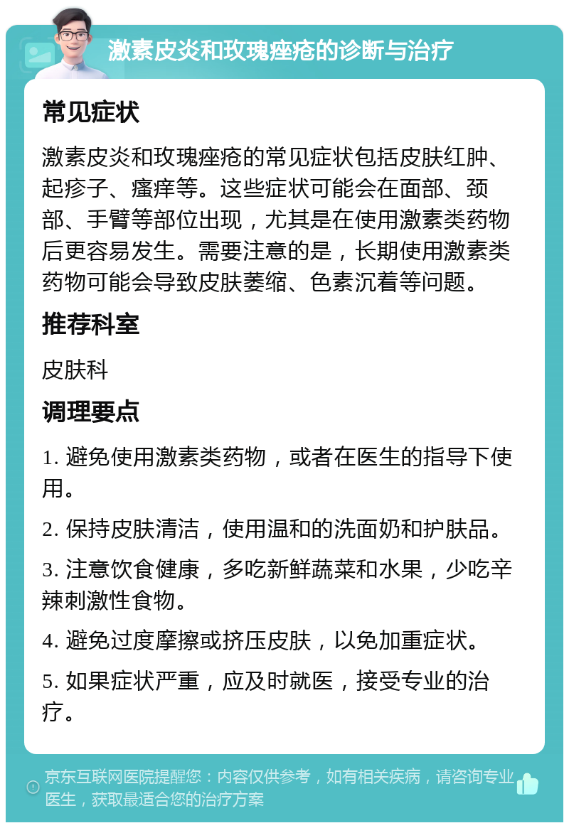 激素皮炎和玫瑰痤疮的诊断与治疗 常见症状 激素皮炎和玫瑰痤疮的常见症状包括皮肤红肿、起疹子、瘙痒等。这些症状可能会在面部、颈部、手臂等部位出现，尤其是在使用激素类药物后更容易发生。需要注意的是，长期使用激素类药物可能会导致皮肤萎缩、色素沉着等问题。 推荐科室 皮肤科 调理要点 1. 避免使用激素类药物，或者在医生的指导下使用。 2. 保持皮肤清洁，使用温和的洗面奶和护肤品。 3. 注意饮食健康，多吃新鲜蔬菜和水果，少吃辛辣刺激性食物。 4. 避免过度摩擦或挤压皮肤，以免加重症状。 5. 如果症状严重，应及时就医，接受专业的治疗。