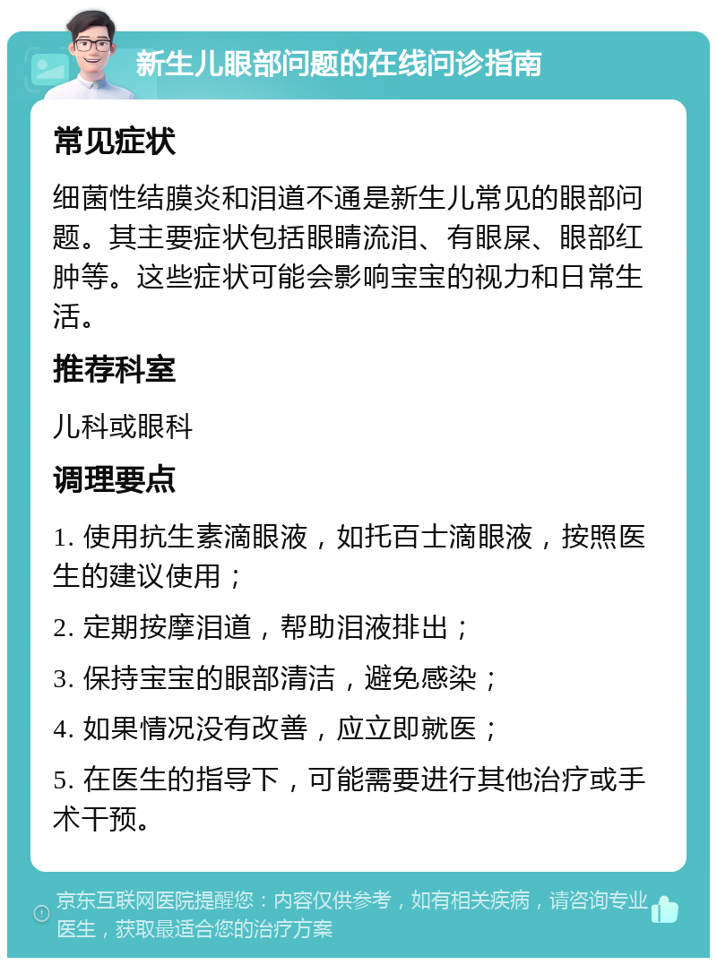 新生儿眼部问题的在线问诊指南 常见症状 细菌性结膜炎和泪道不通是新生儿常见的眼部问题。其主要症状包括眼睛流泪、有眼屎、眼部红肿等。这些症状可能会影响宝宝的视力和日常生活。 推荐科室 儿科或眼科 调理要点 1. 使用抗生素滴眼液，如托百士滴眼液，按照医生的建议使用； 2. 定期按摩泪道，帮助泪液排出； 3. 保持宝宝的眼部清洁，避免感染； 4. 如果情况没有改善，应立即就医； 5. 在医生的指导下，可能需要进行其他治疗或手术干预。