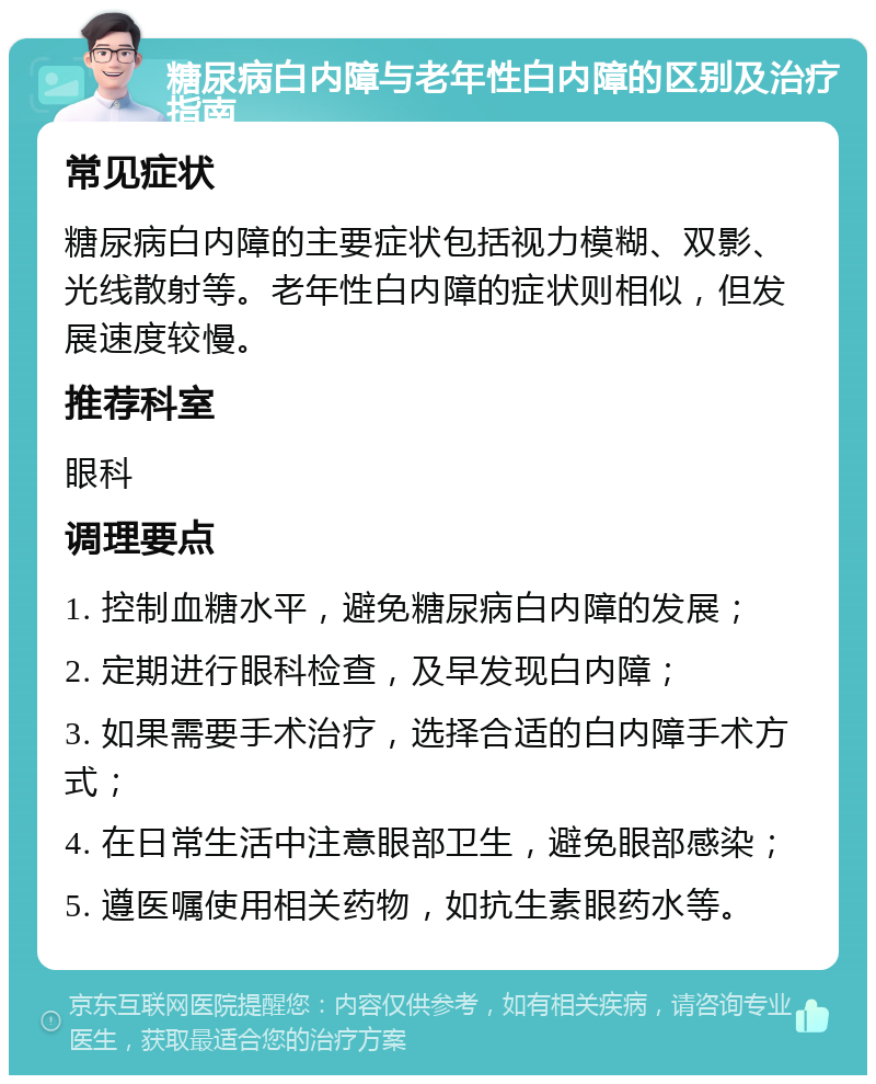 糖尿病白内障与老年性白内障的区别及治疗指南 常见症状 糖尿病白内障的主要症状包括视力模糊、双影、光线散射等。老年性白内障的症状则相似，但发展速度较慢。 推荐科室 眼科 调理要点 1. 控制血糖水平，避免糖尿病白内障的发展； 2. 定期进行眼科检查，及早发现白内障； 3. 如果需要手术治疗，选择合适的白内障手术方式； 4. 在日常生活中注意眼部卫生，避免眼部感染； 5. 遵医嘱使用相关药物，如抗生素眼药水等。