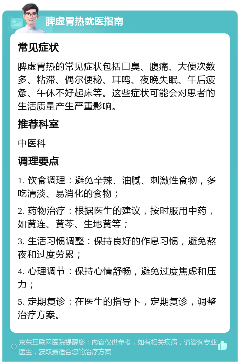 脾虚胃热就医指南 常见症状 脾虚胃热的常见症状包括口臭、腹痛、大便次数多、粘滞、偶尔便秘、耳鸣、夜晚失眠、午后疲惫、午休不好起床等。这些症状可能会对患者的生活质量产生严重影响。 推荐科室 中医科 调理要点 1. 饮食调理：避免辛辣、油腻、刺激性食物，多吃清淡、易消化的食物； 2. 药物治疗：根据医生的建议，按时服用中药，如黄连、黄芩、生地黄等； 3. 生活习惯调整：保持良好的作息习惯，避免熬夜和过度劳累； 4. 心理调节：保持心情舒畅，避免过度焦虑和压力； 5. 定期复诊：在医生的指导下，定期复诊，调整治疗方案。