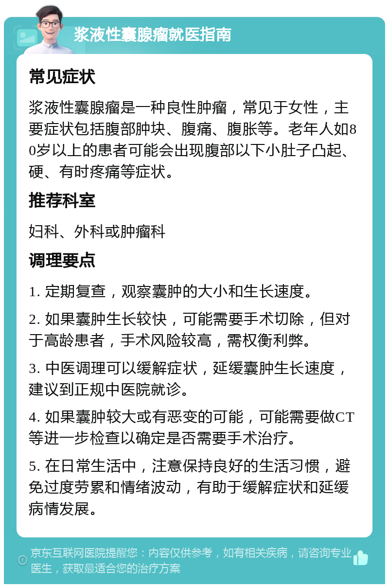 浆液性囊腺瘤就医指南 常见症状 浆液性囊腺瘤是一种良性肿瘤，常见于女性，主要症状包括腹部肿块、腹痛、腹胀等。老年人如80岁以上的患者可能会出现腹部以下小肚子凸起、硬、有时疼痛等症状。 推荐科室 妇科、外科或肿瘤科 调理要点 1. 定期复查，观察囊肿的大小和生长速度。 2. 如果囊肿生长较快，可能需要手术切除，但对于高龄患者，手术风险较高，需权衡利弊。 3. 中医调理可以缓解症状，延缓囊肿生长速度，建议到正规中医院就诊。 4. 如果囊肿较大或有恶变的可能，可能需要做CT等进一步检查以确定是否需要手术治疗。 5. 在日常生活中，注意保持良好的生活习惯，避免过度劳累和情绪波动，有助于缓解症状和延缓病情发展。