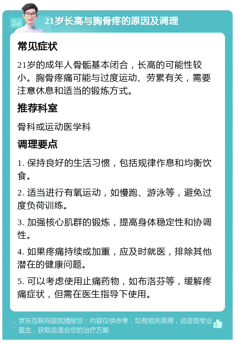 21岁长高与胸骨疼的原因及调理 常见症状 21岁的成年人骨骺基本闭合，长高的可能性较小。胸骨疼痛可能与过度运动、劳累有关，需要注意休息和适当的锻炼方式。 推荐科室 骨科或运动医学科 调理要点 1. 保持良好的生活习惯，包括规律作息和均衡饮食。 2. 适当进行有氧运动，如慢跑、游泳等，避免过度负荷训练。 3. 加强核心肌群的锻炼，提高身体稳定性和协调性。 4. 如果疼痛持续或加重，应及时就医，排除其他潜在的健康问题。 5. 可以考虑使用止痛药物，如布洛芬等，缓解疼痛症状，但需在医生指导下使用。