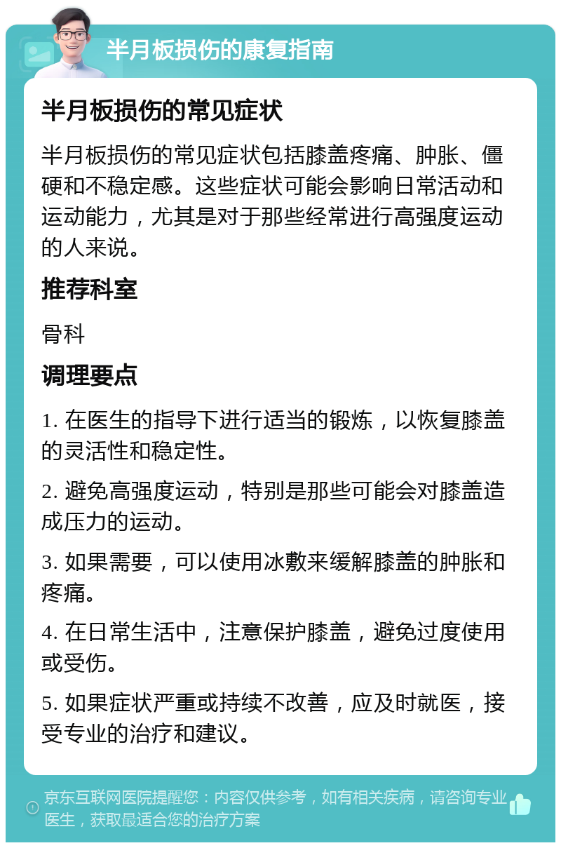 半月板损伤的康复指南 半月板损伤的常见症状 半月板损伤的常见症状包括膝盖疼痛、肿胀、僵硬和不稳定感。这些症状可能会影响日常活动和运动能力，尤其是对于那些经常进行高强度运动的人来说。 推荐科室 骨科 调理要点 1. 在医生的指导下进行适当的锻炼，以恢复膝盖的灵活性和稳定性。 2. 避免高强度运动，特别是那些可能会对膝盖造成压力的运动。 3. 如果需要，可以使用冰敷来缓解膝盖的肿胀和疼痛。 4. 在日常生活中，注意保护膝盖，避免过度使用或受伤。 5. 如果症状严重或持续不改善，应及时就医，接受专业的治疗和建议。