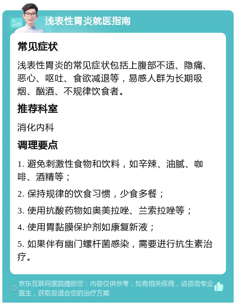 浅表性胃炎就医指南 常见症状 浅表性胃炎的常见症状包括上腹部不适、隐痛、恶心、呕吐、食欲减退等，易感人群为长期吸烟、酗酒、不规律饮食者。 推荐科室 消化内科 调理要点 1. 避免刺激性食物和饮料，如辛辣、油腻、咖啡、酒精等； 2. 保持规律的饮食习惯，少食多餐； 3. 使用抗酸药物如奥美拉唑、兰索拉唑等； 4. 使用胃黏膜保护剂如康复新液； 5. 如果伴有幽门螺杆菌感染，需要进行抗生素治疗。