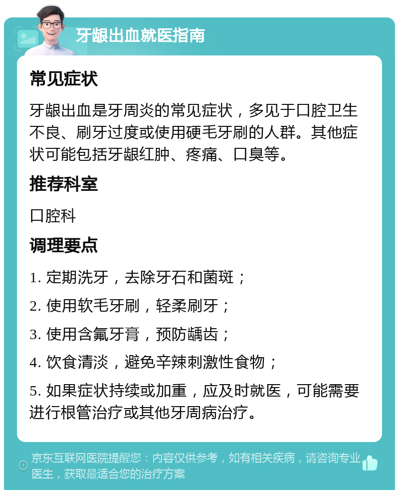 牙龈出血就医指南 常见症状 牙龈出血是牙周炎的常见症状，多见于口腔卫生不良、刷牙过度或使用硬毛牙刷的人群。其他症状可能包括牙龈红肿、疼痛、口臭等。 推荐科室 口腔科 调理要点 1. 定期洗牙，去除牙石和菌斑； 2. 使用软毛牙刷，轻柔刷牙； 3. 使用含氟牙膏，预防龋齿； 4. 饮食清淡，避免辛辣刺激性食物； 5. 如果症状持续或加重，应及时就医，可能需要进行根管治疗或其他牙周病治疗。