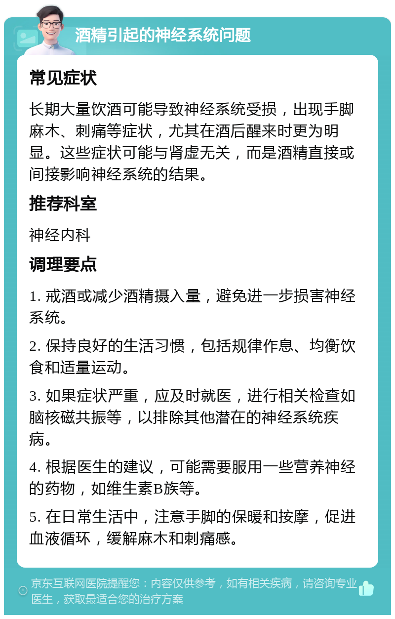 酒精引起的神经系统问题 常见症状 长期大量饮酒可能导致神经系统受损，出现手脚麻木、刺痛等症状，尤其在酒后醒来时更为明显。这些症状可能与肾虚无关，而是酒精直接或间接影响神经系统的结果。 推荐科室 神经内科 调理要点 1. 戒酒或减少酒精摄入量，避免进一步损害神经系统。 2. 保持良好的生活习惯，包括规律作息、均衡饮食和适量运动。 3. 如果症状严重，应及时就医，进行相关检查如脑核磁共振等，以排除其他潜在的神经系统疾病。 4. 根据医生的建议，可能需要服用一些营养神经的药物，如维生素B族等。 5. 在日常生活中，注意手脚的保暖和按摩，促进血液循环，缓解麻木和刺痛感。