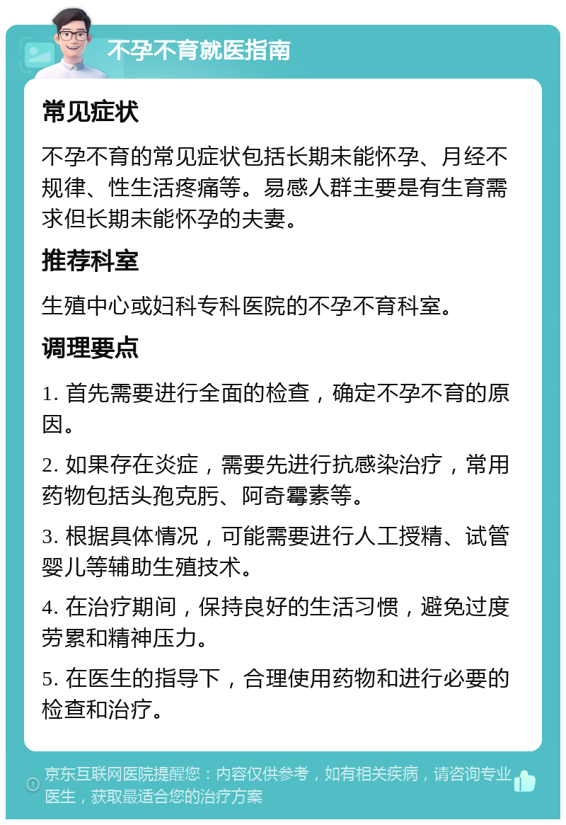 不孕不育就医指南 常见症状 不孕不育的常见症状包括长期未能怀孕、月经不规律、性生活疼痛等。易感人群主要是有生育需求但长期未能怀孕的夫妻。 推荐科室 生殖中心或妇科专科医院的不孕不育科室。 调理要点 1. 首先需要进行全面的检查，确定不孕不育的原因。 2. 如果存在炎症，需要先进行抗感染治疗，常用药物包括头孢克肟、阿奇霉素等。 3. 根据具体情况，可能需要进行人工授精、试管婴儿等辅助生殖技术。 4. 在治疗期间，保持良好的生活习惯，避免过度劳累和精神压力。 5. 在医生的指导下，合理使用药物和进行必要的检查和治疗。