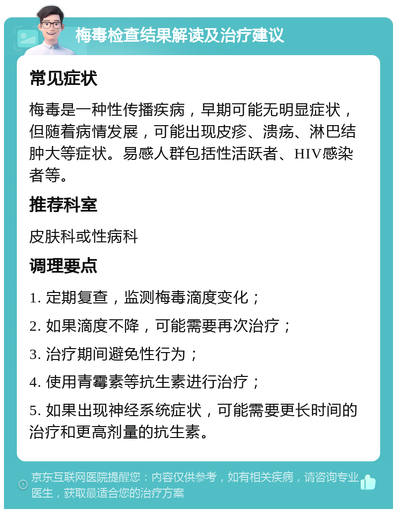 梅毒检查结果解读及治疗建议 常见症状 梅毒是一种性传播疾病，早期可能无明显症状，但随着病情发展，可能出现皮疹、溃疡、淋巴结肿大等症状。易感人群包括性活跃者、HIV感染者等。 推荐科室 皮肤科或性病科 调理要点 1. 定期复查，监测梅毒滴度变化； 2. 如果滴度不降，可能需要再次治疗； 3. 治疗期间避免性行为； 4. 使用青霉素等抗生素进行治疗； 5. 如果出现神经系统症状，可能需要更长时间的治疗和更高剂量的抗生素。