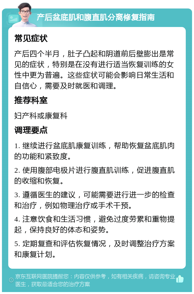 产后盆底肌和腹直肌分离修复指南 常见症状 产后四个半月，肚子凸起和阴道前后壁膨出是常见的症状，特别是在没有进行适当恢复训练的女性中更为普遍。这些症状可能会影响日常生活和自信心，需要及时就医和调理。 推荐科室 妇产科或康复科 调理要点 1. 继续进行盆底肌康复训练，帮助恢复盆底肌肉的功能和紧致度。 2. 使用腹部电极片进行腹直肌训练，促进腹直肌的收缩和恢复。 3. 遵循医生的建议，可能需要进行进一步的检查和治疗，例如物理治疗或手术干预。 4. 注意饮食和生活习惯，避免过度劳累和重物提起，保持良好的体态和姿势。 5. 定期复查和评估恢复情况，及时调整治疗方案和康复计划。