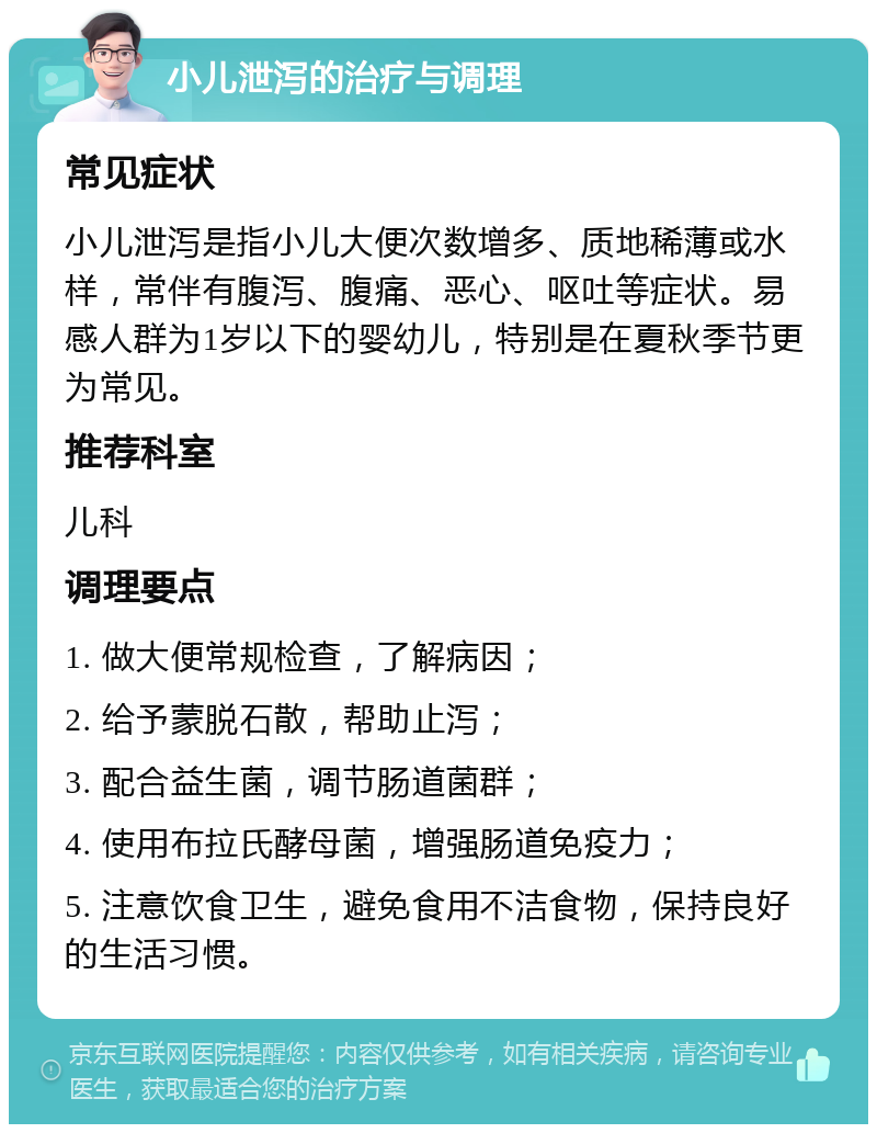 小儿泄泻的治疗与调理 常见症状 小儿泄泻是指小儿大便次数增多、质地稀薄或水样，常伴有腹泻、腹痛、恶心、呕吐等症状。易感人群为1岁以下的婴幼儿，特别是在夏秋季节更为常见。 推荐科室 儿科 调理要点 1. 做大便常规检查，了解病因； 2. 给予蒙脱石散，帮助止泻； 3. 配合益生菌，调节肠道菌群； 4. 使用布拉氏酵母菌，增强肠道免疫力； 5. 注意饮食卫生，避免食用不洁食物，保持良好的生活习惯。