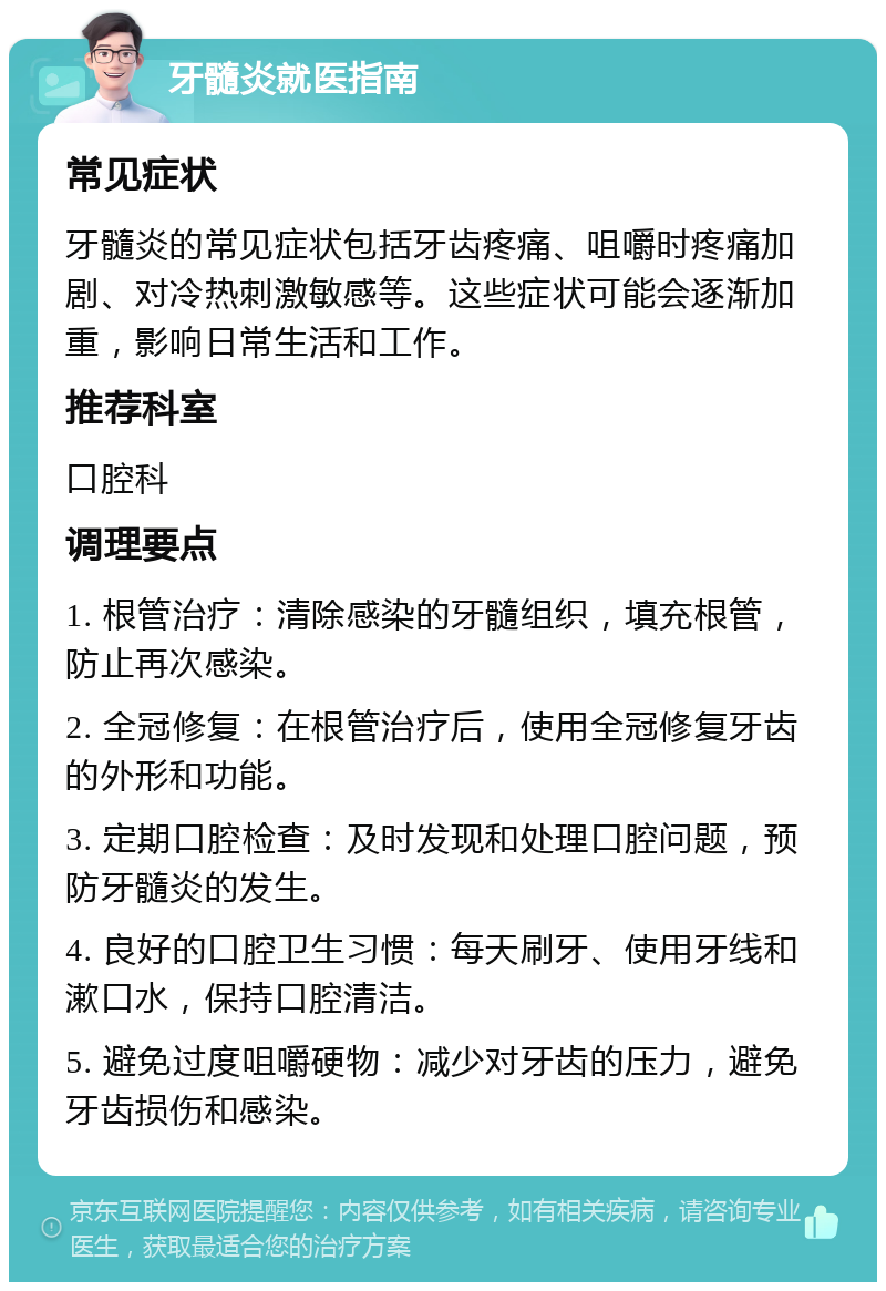 牙髓炎就医指南 常见症状 牙髓炎的常见症状包括牙齿疼痛、咀嚼时疼痛加剧、对冷热刺激敏感等。这些症状可能会逐渐加重，影响日常生活和工作。 推荐科室 口腔科 调理要点 1. 根管治疗：清除感染的牙髓组织，填充根管，防止再次感染。 2. 全冠修复：在根管治疗后，使用全冠修复牙齿的外形和功能。 3. 定期口腔检查：及时发现和处理口腔问题，预防牙髓炎的发生。 4. 良好的口腔卫生习惯：每天刷牙、使用牙线和漱口水，保持口腔清洁。 5. 避免过度咀嚼硬物：减少对牙齿的压力，避免牙齿损伤和感染。