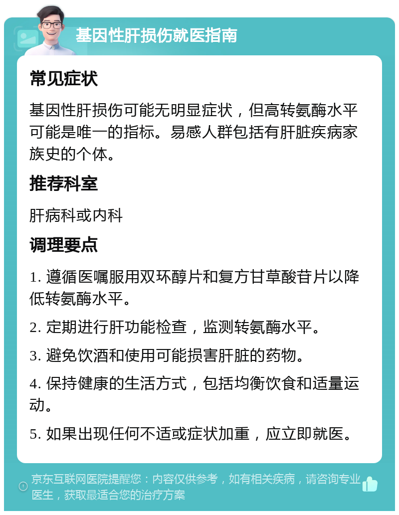 基因性肝损伤就医指南 常见症状 基因性肝损伤可能无明显症状，但高转氨酶水平可能是唯一的指标。易感人群包括有肝脏疾病家族史的个体。 推荐科室 肝病科或内科 调理要点 1. 遵循医嘱服用双环醇片和复方甘草酸苷片以降低转氨酶水平。 2. 定期进行肝功能检查，监测转氨酶水平。 3. 避免饮酒和使用可能损害肝脏的药物。 4. 保持健康的生活方式，包括均衡饮食和适量运动。 5. 如果出现任何不适或症状加重，应立即就医。