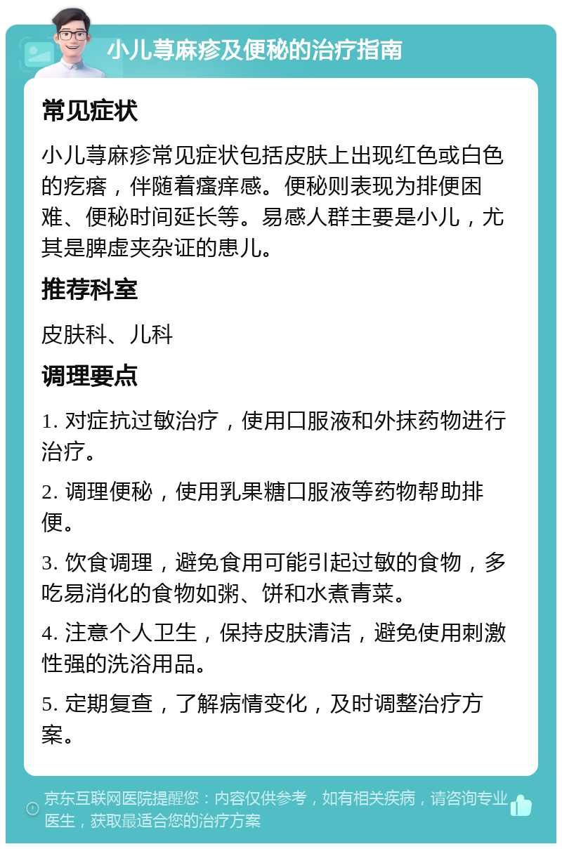 小儿荨麻疹及便秘的治疗指南 常见症状 小儿荨麻疹常见症状包括皮肤上出现红色或白色的疙瘩，伴随着瘙痒感。便秘则表现为排便困难、便秘时间延长等。易感人群主要是小儿，尤其是脾虚夹杂证的患儿。 推荐科室 皮肤科、儿科 调理要点 1. 对症抗过敏治疗，使用口服液和外抹药物进行治疗。 2. 调理便秘，使用乳果糖口服液等药物帮助排便。 3. 饮食调理，避免食用可能引起过敏的食物，多吃易消化的食物如粥、饼和水煮青菜。 4. 注意个人卫生，保持皮肤清洁，避免使用刺激性强的洗浴用品。 5. 定期复查，了解病情变化，及时调整治疗方案。