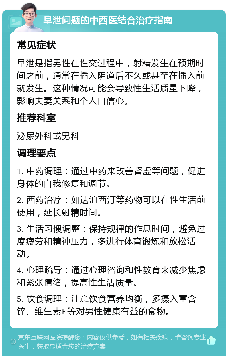 早泄问题的中西医结合治疗指南 常见症状 早泄是指男性在性交过程中，射精发生在预期时间之前，通常在插入阴道后不久或甚至在插入前就发生。这种情况可能会导致性生活质量下降，影响夫妻关系和个人自信心。 推荐科室 泌尿外科或男科 调理要点 1. 中药调理：通过中药来改善肾虚等问题，促进身体的自我修复和调节。 2. 西药治疗：如达泊西汀等药物可以在性生活前使用，延长射精时间。 3. 生活习惯调整：保持规律的作息时间，避免过度疲劳和精神压力，多进行体育锻炼和放松活动。 4. 心理疏导：通过心理咨询和性教育来减少焦虑和紧张情绪，提高性生活质量。 5. 饮食调理：注意饮食营养均衡，多摄入富含锌、维生素E等对男性健康有益的食物。