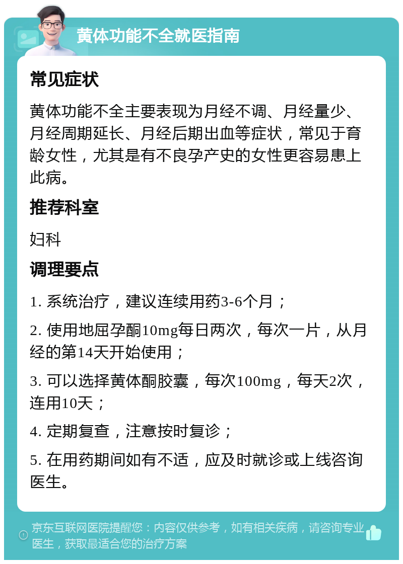 黄体功能不全就医指南 常见症状 黄体功能不全主要表现为月经不调、月经量少、月经周期延长、月经后期出血等症状，常见于育龄女性，尤其是有不良孕产史的女性更容易患上此病。 推荐科室 妇科 调理要点 1. 系统治疗，建议连续用药3-6个月； 2. 使用地屈孕酮10mg每日两次，每次一片，从月经的第14天开始使用； 3. 可以选择黄体酮胶囊，每次100mg，每天2次，连用10天； 4. 定期复查，注意按时复诊； 5. 在用药期间如有不适，应及时就诊或上线咨询医生。