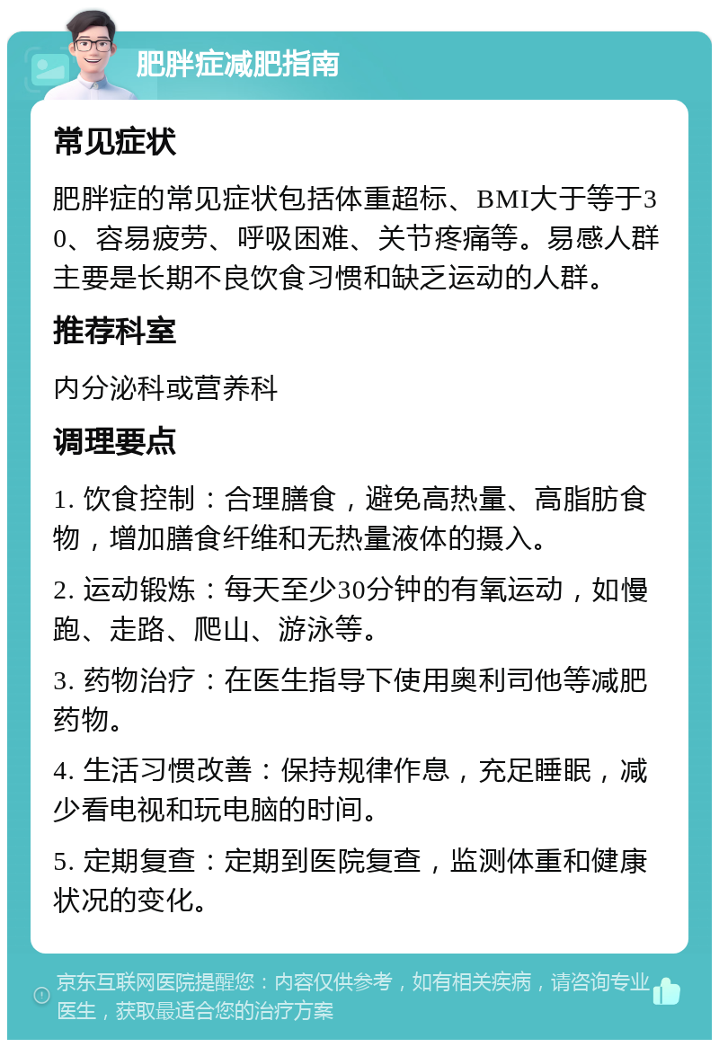 肥胖症减肥指南 常见症状 肥胖症的常见症状包括体重超标、BMI大于等于30、容易疲劳、呼吸困难、关节疼痛等。易感人群主要是长期不良饮食习惯和缺乏运动的人群。 推荐科室 内分泌科或营养科 调理要点 1. 饮食控制：合理膳食，避免高热量、高脂肪食物，增加膳食纤维和无热量液体的摄入。 2. 运动锻炼：每天至少30分钟的有氧运动，如慢跑、走路、爬山、游泳等。 3. 药物治疗：在医生指导下使用奥利司他等减肥药物。 4. 生活习惯改善：保持规律作息，充足睡眠，减少看电视和玩电脑的时间。 5. 定期复查：定期到医院复查，监测体重和健康状况的变化。