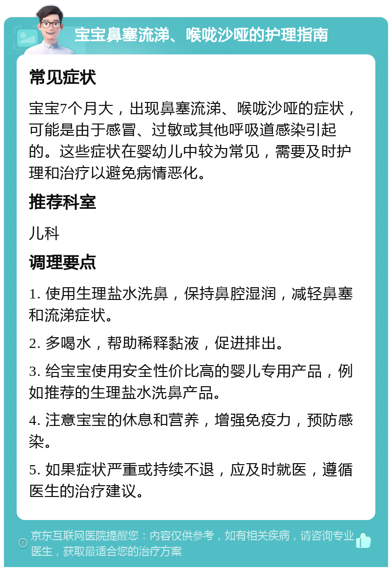 宝宝鼻塞流涕、喉咙沙哑的护理指南 常见症状 宝宝7个月大，出现鼻塞流涕、喉咙沙哑的症状，可能是由于感冒、过敏或其他呼吸道感染引起的。这些症状在婴幼儿中较为常见，需要及时护理和治疗以避免病情恶化。 推荐科室 儿科 调理要点 1. 使用生理盐水洗鼻，保持鼻腔湿润，减轻鼻塞和流涕症状。 2. 多喝水，帮助稀释黏液，促进排出。 3. 给宝宝使用安全性价比高的婴儿专用产品，例如推荐的生理盐水洗鼻产品。 4. 注意宝宝的休息和营养，增强免疫力，预防感染。 5. 如果症状严重或持续不退，应及时就医，遵循医生的治疗建议。