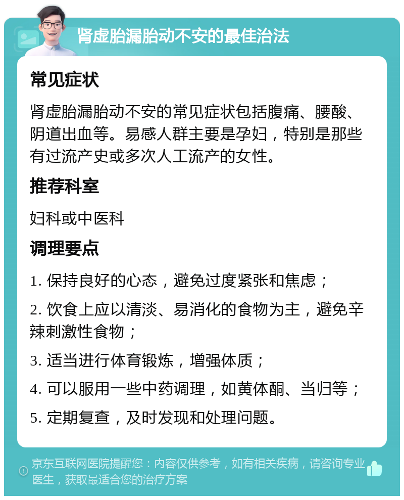 肾虚胎漏胎动不安的最佳治法 常见症状 肾虚胎漏胎动不安的常见症状包括腹痛、腰酸、阴道出血等。易感人群主要是孕妇，特别是那些有过流产史或多次人工流产的女性。 推荐科室 妇科或中医科 调理要点 1. 保持良好的心态，避免过度紧张和焦虑； 2. 饮食上应以清淡、易消化的食物为主，避免辛辣刺激性食物； 3. 适当进行体育锻炼，增强体质； 4. 可以服用一些中药调理，如黄体酮、当归等； 5. 定期复查，及时发现和处理问题。