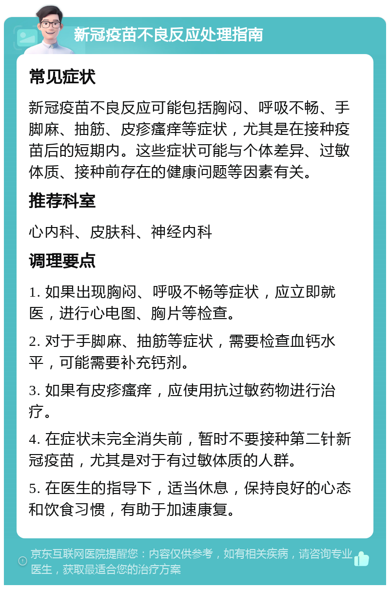 新冠疫苗不良反应处理指南 常见症状 新冠疫苗不良反应可能包括胸闷、呼吸不畅、手脚麻、抽筋、皮疹瘙痒等症状，尤其是在接种疫苗后的短期内。这些症状可能与个体差异、过敏体质、接种前存在的健康问题等因素有关。 推荐科室 心内科、皮肤科、神经内科 调理要点 1. 如果出现胸闷、呼吸不畅等症状，应立即就医，进行心电图、胸片等检查。 2. 对于手脚麻、抽筋等症状，需要检查血钙水平，可能需要补充钙剂。 3. 如果有皮疹瘙痒，应使用抗过敏药物进行治疗。 4. 在症状未完全消失前，暂时不要接种第二针新冠疫苗，尤其是对于有过敏体质的人群。 5. 在医生的指导下，适当休息，保持良好的心态和饮食习惯，有助于加速康复。