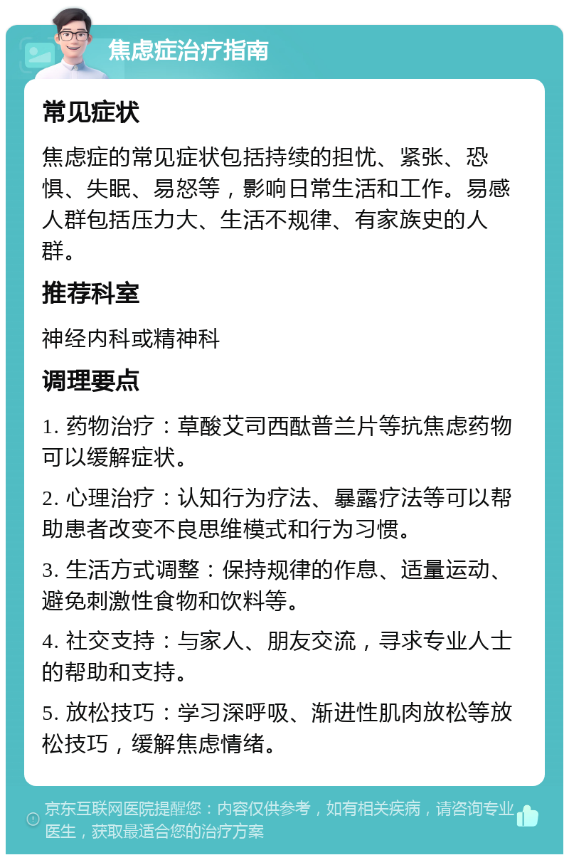 焦虑症治疗指南 常见症状 焦虑症的常见症状包括持续的担忧、紧张、恐惧、失眠、易怒等，影响日常生活和工作。易感人群包括压力大、生活不规律、有家族史的人群。 推荐科室 神经内科或精神科 调理要点 1. 药物治疗：草酸艾司西酞普兰片等抗焦虑药物可以缓解症状。 2. 心理治疗：认知行为疗法、暴露疗法等可以帮助患者改变不良思维模式和行为习惯。 3. 生活方式调整：保持规律的作息、适量运动、避免刺激性食物和饮料等。 4. 社交支持：与家人、朋友交流，寻求专业人士的帮助和支持。 5. 放松技巧：学习深呼吸、渐进性肌肉放松等放松技巧，缓解焦虑情绪。