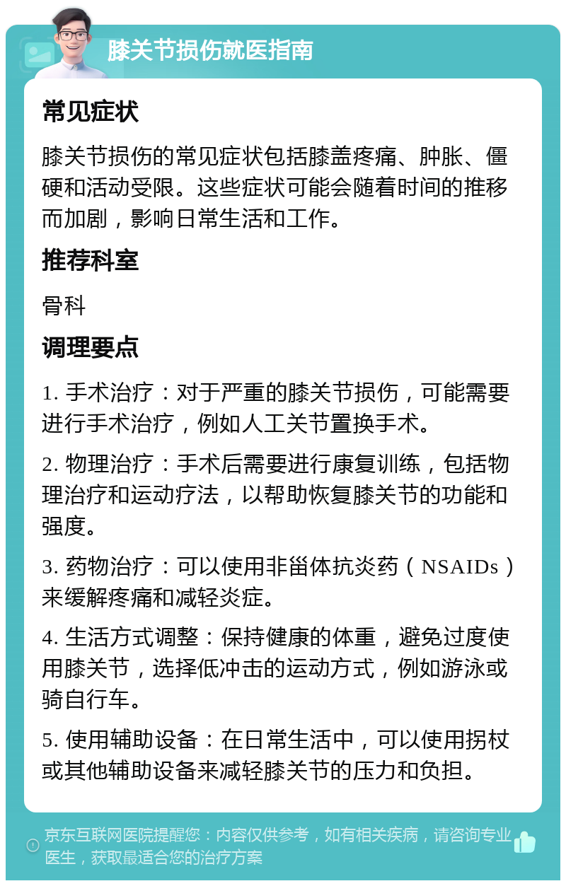 膝关节损伤就医指南 常见症状 膝关节损伤的常见症状包括膝盖疼痛、肿胀、僵硬和活动受限。这些症状可能会随着时间的推移而加剧，影响日常生活和工作。 推荐科室 骨科 调理要点 1. 手术治疗：对于严重的膝关节损伤，可能需要进行手术治疗，例如人工关节置换手术。 2. 物理治疗：手术后需要进行康复训练，包括物理治疗和运动疗法，以帮助恢复膝关节的功能和强度。 3. 药物治疗：可以使用非甾体抗炎药（NSAIDs）来缓解疼痛和减轻炎症。 4. 生活方式调整：保持健康的体重，避免过度使用膝关节，选择低冲击的运动方式，例如游泳或骑自行车。 5. 使用辅助设备：在日常生活中，可以使用拐杖或其他辅助设备来减轻膝关节的压力和负担。